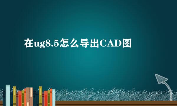 在ug8.5怎么导出CAD图