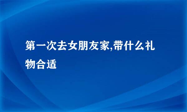 第一次去女朋友家,带什么礼物合适