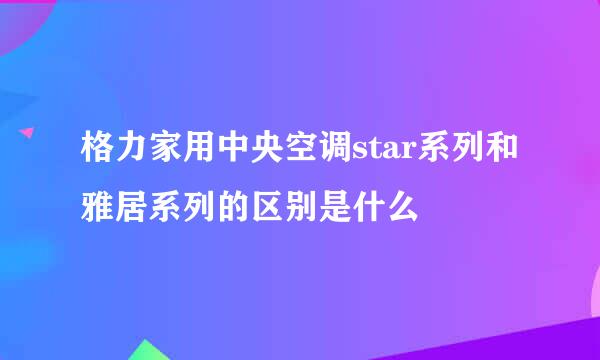 格力家用中央空调star系列和雅居系列的区别是什么