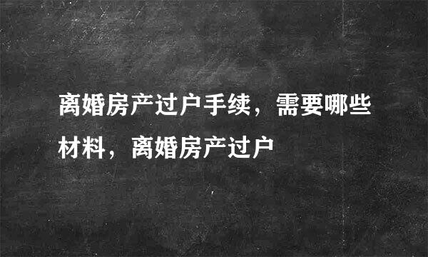 离婚房产过户手续，需要哪些材料，离婚房产过户