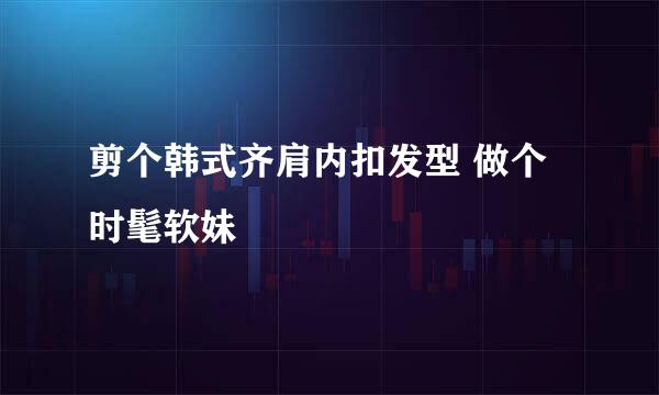剪个韩式齐肩内扣发型 做个时髦软妹