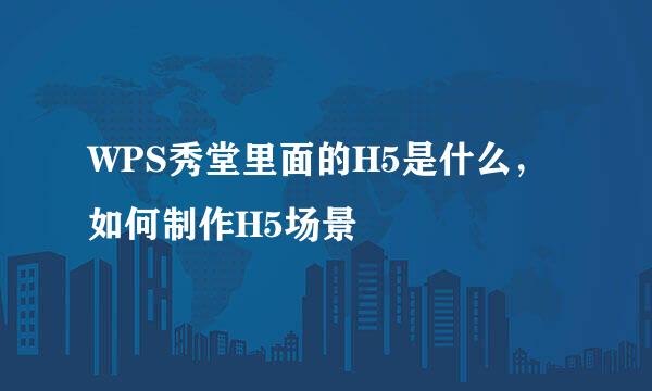 WPS秀堂里面的H5是什么，如何制作H5场景