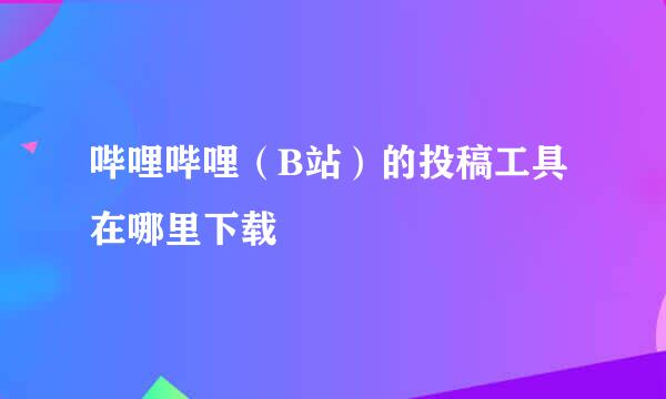 哔哩哔哩（B站）的投稿工具在哪里下载
