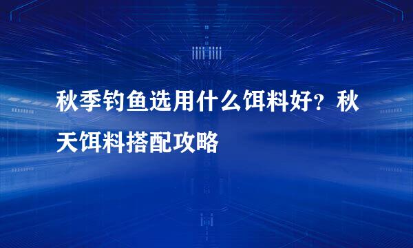 秋季钓鱼选用什么饵料好？秋天饵料搭配攻略