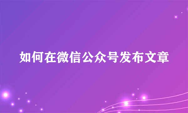 如何在微信公众号发布文章