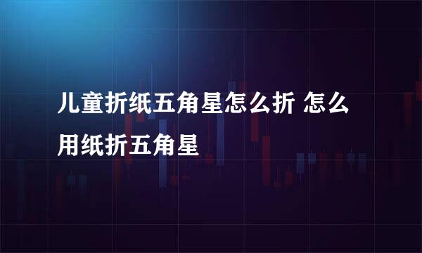 儿童折纸五角星怎么折 怎么用纸折五角星