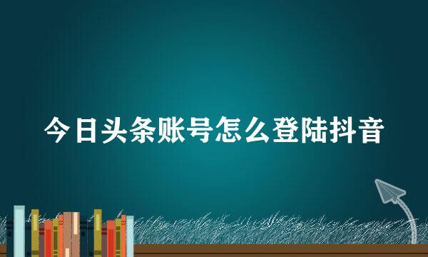 今日头条账号怎么登陆抖音