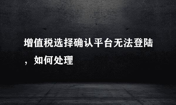 增值税选择确认平台无法登陆，如何处理