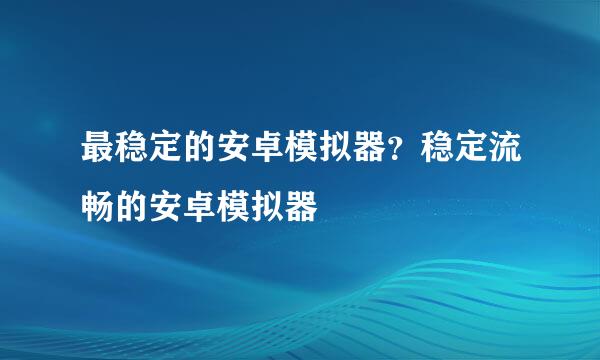 最稳定的安卓模拟器？稳定流畅的安卓模拟器