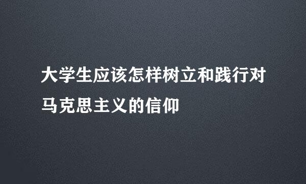 大学生应该怎样树立和践行对马克思主义的信仰