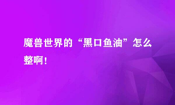 魔兽世界的“黑口鱼油”怎么整啊！