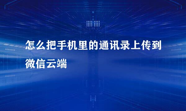 怎么把手机里的通讯录上传到微信云端