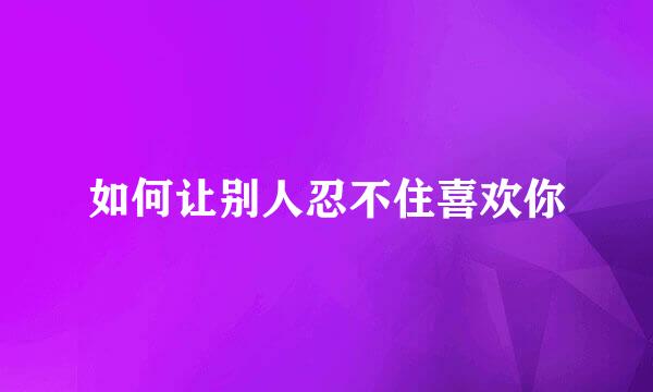 如何让别人忍不住喜欢你
