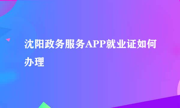 沈阳政务服务APP就业证如何办理