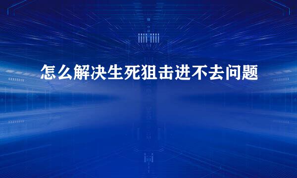 怎么解决生死狙击进不去问题