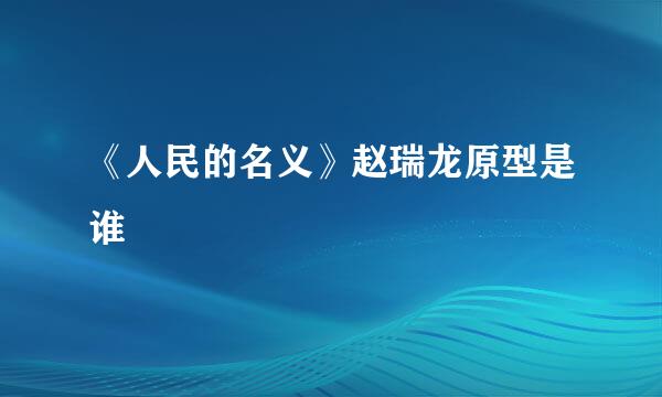 《人民的名义》赵瑞龙原型是谁