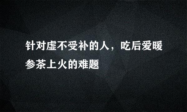针对虚不受补的人，吃后爱暖参茶上火的难题