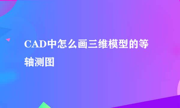 CAD中怎么画三维模型的等轴测图