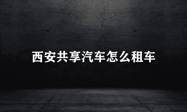 西安共享汽车怎么租车