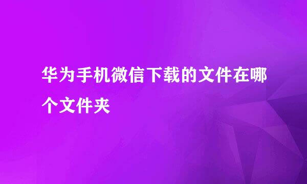 华为手机微信下载的文件在哪个文件夹