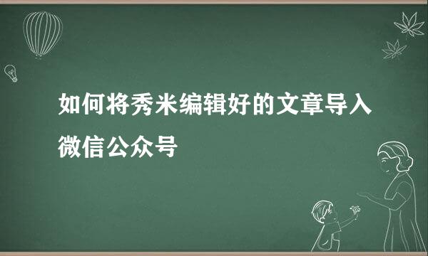 如何将秀米编辑好的文章导入微信公众号