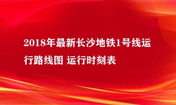 2018年最新长沙地铁1号线运行路线图 运行时刻表