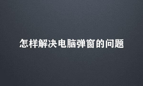 怎样解决电脑弹窗的问题