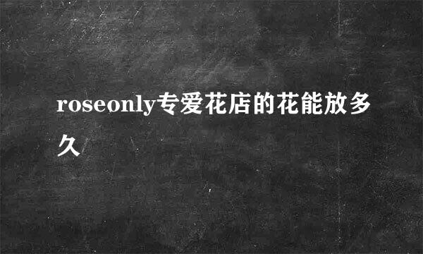 roseonly专爱花店的花能放多久