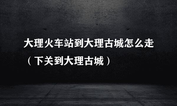 大理火车站到大理古城怎么走（下关到大理古城）