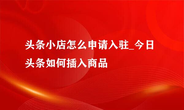 头条小店怎么申请入驻_今日头条如何插入商品