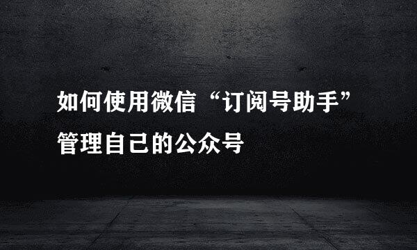 如何使用微信“订阅号助手”管理自己的公众号