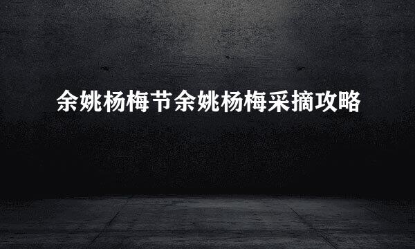 余姚杨梅节余姚杨梅采摘攻略