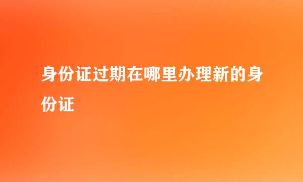 身份证过期在哪里办理新的身份证