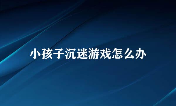 小孩子沉迷游戏怎么办