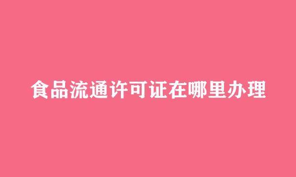食品流通许可证在哪里办理