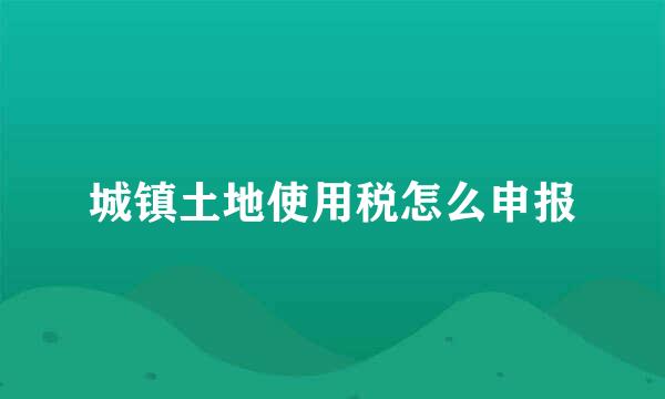 城镇土地使用税怎么申报