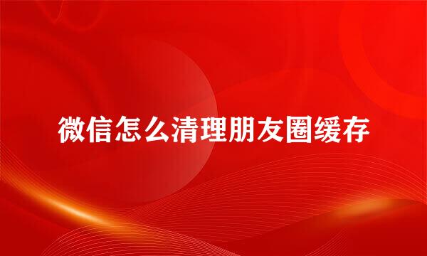 微信怎么清理朋友圈缓存