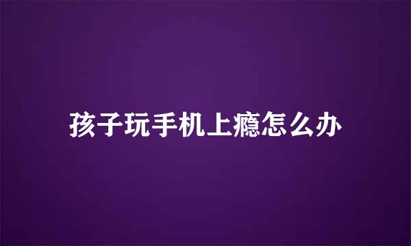 孩子玩手机上瘾怎么办