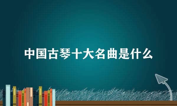 中国古琴十大名曲是什么