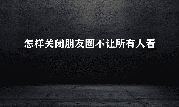 怎样关闭朋友圈不让所有人看