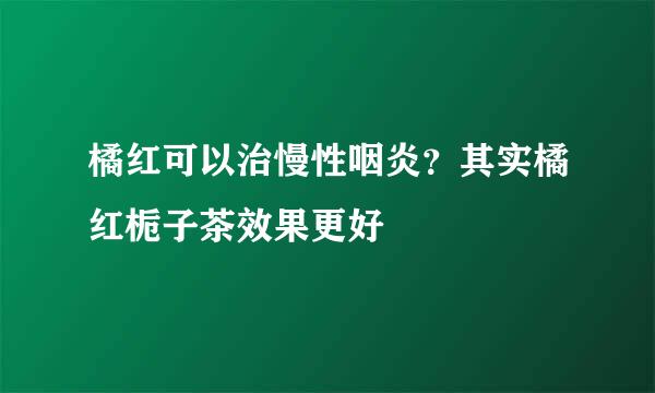 橘红可以治慢性咽炎？其实橘红栀子茶效果更好