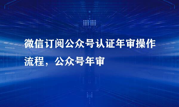 微信订阅公众号认证年审操作流程，公众号年审