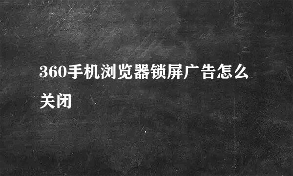 360手机浏览器锁屏广告怎么关闭