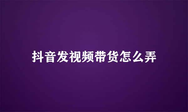 抖音发视频带货怎么弄