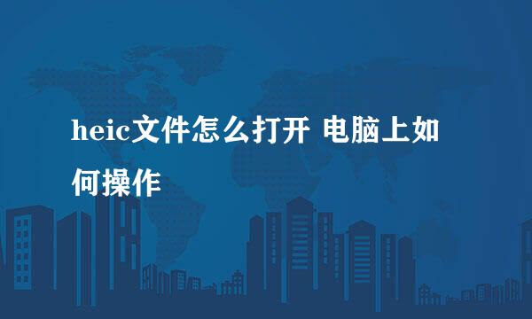 heic文件怎么打开 电脑上如何操作