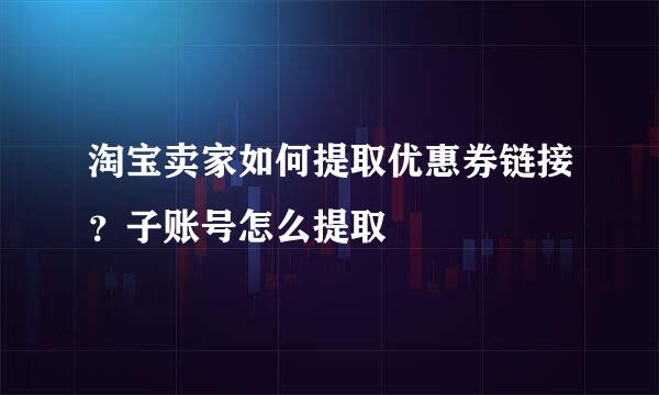 淘宝卖家如何提取优惠券链接？子账号怎么提取