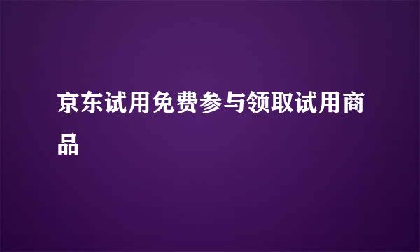 京东试用免费参与领取试用商品