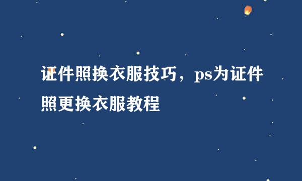 证件照换衣服技巧，ps为证件照更换衣服教程