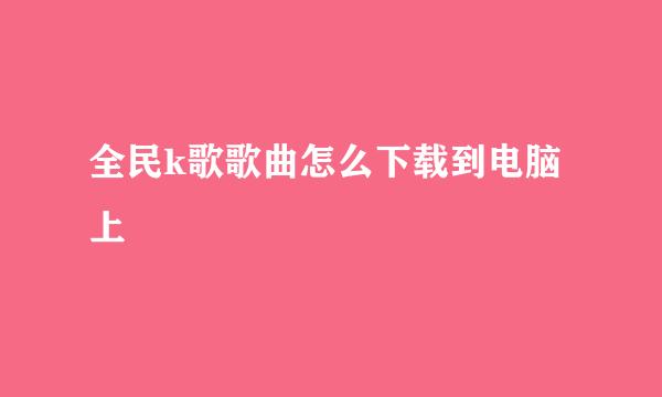 全民k歌歌曲怎么下载到电脑上