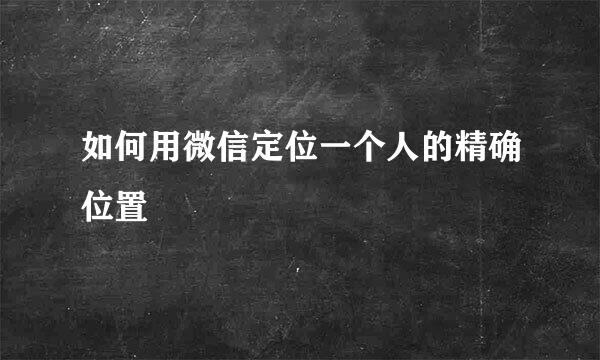 如何用微信定位一个人的精确位置